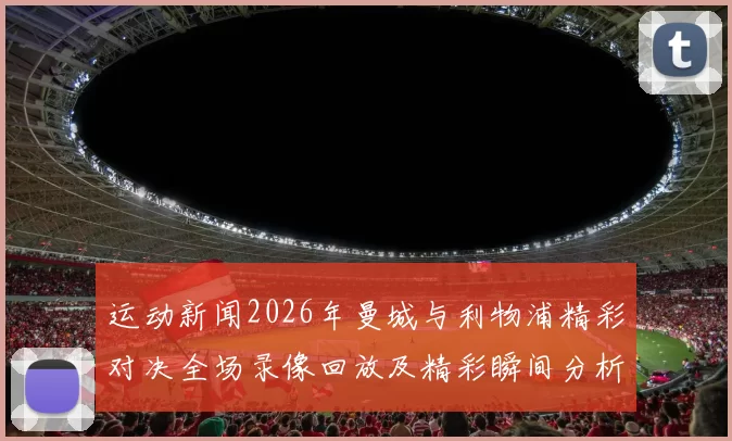 运动新闻2026年曼城与利物浦精彩对决全场录像回放及精彩瞬间分析