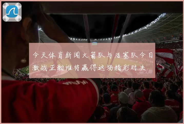 今天体育新闻火箭队与活塞队今日激战正酣谁将赢得这场精彩对决