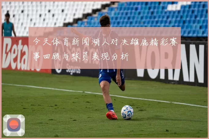 今天体育新闻湖人对决雄鹿精彩赛事回顾与球员表现分析