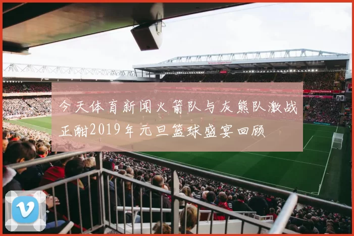 今天体育新闻火箭队与灰熊队激战正酣2019年元旦篮球盛宴回顾