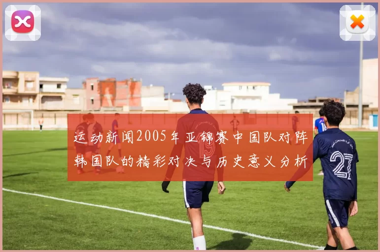 运动新闻2005年亚锦赛中国队对阵韩国队的精彩对决与历史意义分析