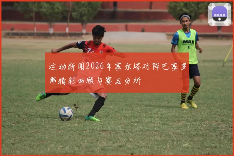 运动新闻2026年塞尔塔对阵巴塞罗那精彩回顾与赛后分析