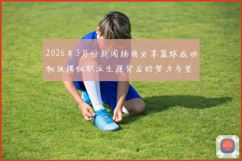 2026年3月份新闻杨丽分享篮球成功秘诀揭秘职业生涯背后的努力与坚持