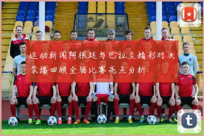 运动新闻阿根廷与巴拉圭精彩对决录播回顾全场比赛亮点分析